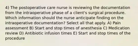 4) The postoperative care nurse is reviewing the documentation from the intraoperative phase of a client's surgical procedure. Which information should the nurse anticipate finding on the intraoperative documentation? Select all that apply. A) Pain assessment B) Start and stop times of anesthesia C) Medication review D) Antibiotic infusion times E) Start and stop times of the procedure