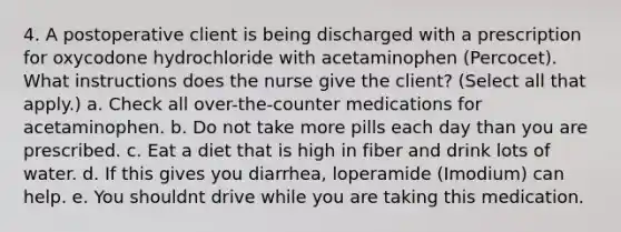 4. A postoperative client is being discharged with a prescription for oxycodone hydrochloride with acetaminophen (Percocet). What instructions does the nurse give the client? (Select all that apply.) a. Check all over-the-counter medications for acetaminophen. b. Do not take more pills each day than you are prescribed. c. Eat a diet that is high in fiber and drink lots of water. d. If this gives you diarrhea, loperamide (Imodium) can help. e. You shouldnt drive while you are taking this medication.