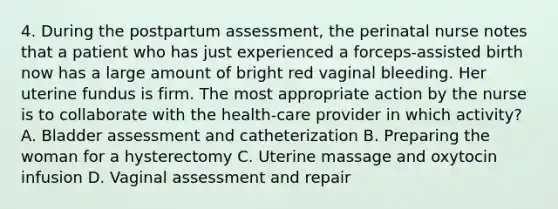 4. During the postpartum assessment, the perinatal nurse notes that a patient who has just experienced a forceps-assisted birth now has a large amount of bright red vaginal bleeding. Her uterine fundus is firm. The most appropriate action by the nurse is to collaborate with the health-care provider in which activity? A. Bladder assessment and catheterization B. Preparing the woman for a hysterectomy C. Uterine massage and oxytocin infusion D. Vaginal assessment and repair