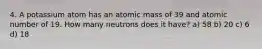 4. A potassium atom has an atomic mass of 39 and atomic number of 19. How many neutrons does it have? a) 58 b) 20 c) 6 d) 18