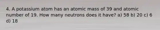 4. A potassium atom has an atomic mass of 39 and atomic number of 19. How many neutrons does it have? a) 58 b) 20 c) 6 d) 18