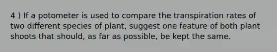 4 ) If a potometer is used to compare the transpiration rates of two different species of plant, suggest one feature of both plant shoots that should, as far as possible, be kept the same.