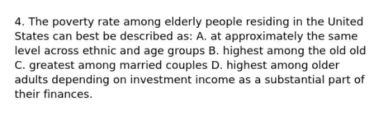 4. The poverty rate among elderly people residing in the United States can best be described as: A. at approximately the same level across ethnic and age groups B. highest among the old old C. greatest among married couples D. highest among older adults depending on investment income as a substantial part of their finances.