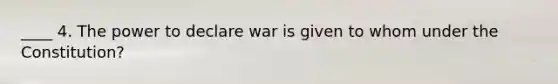 ____ 4. The power to declare war is given to whom under the Constitution?