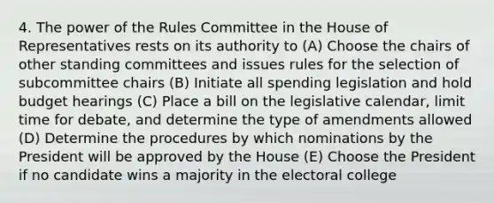 4. The power of the Rules Committee in the House of Representatives rests on its authority to (A) Choose the chairs of other standing committees and issues rules for the selection of subcommittee chairs (B) Initiate all spending legislation and hold budget hearings (C) Place a bill on the legislative calendar, limit time for debate, and determine the type of amendments allowed (D) Determine the procedures by which nominations by the President will be approved by the House (E) Choose the President if no candidate wins a majority in the electoral college