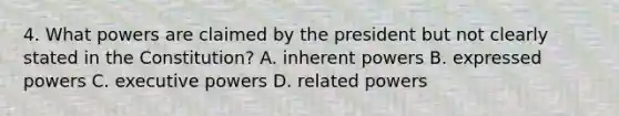 4. What powers are claimed by the president but not clearly stated in the Constitution? A. inherent powers B. expressed powers C. executive powers D. related powers