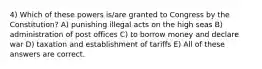 4) Which of these powers is/are granted to Congress by the Constitution? A) punishing illegal acts on the high seas B) administration of post offices C) to borrow money and declare war D) taxation and establishment of tariffs E) All of these answers are correct.