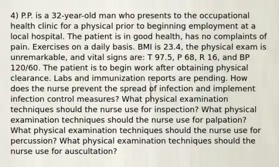 4) P.P. is a 32-year-old man who presents to the occupational health clinic for a physical prior to beginning employment at a local hospital. The patient is in good health, has no complaints of pain. Exercises on a daily basis. BMI is 23.4, the physical exam is unremarkable, and vital signs are: T 97.5, P 68, R 16, and BP 120/60. The patient is to begin work after obtaining physical clearance. Labs and immunization reports are pending. How does the nurse prevent the spread of infection and implement infection control measures? What physical examination techniques should the nurse use for inspection? What physical examination techniques should the nurse use for palpation? What physical examination techniques should the nurse use for percussion? What physical examination techniques should the nurse use for auscultation?