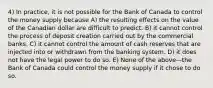 4) In practice, it is not possible for the Bank of Canada to control the money supply because A) the resulting effects on the value of the Canadian dollar are difficult to predict. B) it cannot control the process of deposit creation carried out by the commercial banks. C) it cannot control the amount of cash reserves that are injected into or withdrawn from the banking system. D) it does not have the legal power to do so. E) None of the above—the Bank of Canada could control the money supply if it chose to do so.