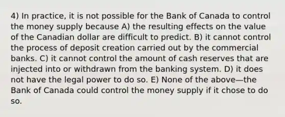 4) In practice, it is not possible for the Bank of Canada to control the money supply because A) the resulting effects on the value of the Canadian dollar are difficult to predict. B) it cannot control the process of deposit creation carried out by the commercial banks. C) it cannot control the amount of cash reserves that are injected into or withdrawn from the banking system. D) it does not have the legal power to do so. E) None of the above—the Bank of Canada could control the money supply if it chose to do so.