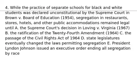 4. While the practice of separate schools for black and white students was declared unconstitutional by the Supreme Court in Brown v. Board of Education (1954), segregation in restaurants, stores, hotels, and other public accommodations remained legal until A. the Supreme Court's decision in Loving v. Virginia (1967) B. the ratification of the Twenty-Fourth Amendment (1964) C. the passage of the Civil Rights Act of 1964 D. state legislatures eventually changed the laws permitting segregation E. President Lyndon Johnson issued an executive order ending all segregation by race