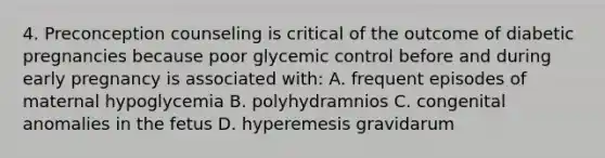 4. Preconception counseling is critical of the outcome of diabetic pregnancies because poor glycemic control before and during early pregnancy is associated with: A. frequent episodes of maternal hypoglycemia B. polyhydramnios C. congenital anomalies in the fetus D. hyperemesis gravidarum