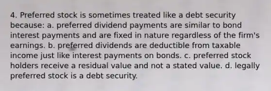 4. Preferred stock is sometimes treated like a debt security because: a. preferred dividend payments are similar to bond interest payments and are fixed in nature regardless of the firm's earnings. b. preferred dividends are deductible from taxable income just like interest payments on bonds. c. preferred stock holders receive a residual value and not a stated value. d. legally preferred stock is a debt security.