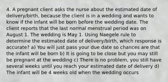 4. A pregnant client asks the nurse about the estimated date of delivery/birth, because the client is in a wedding and wants to know if the infant will be born before the wedding date. The client reports that the last normal menstrual period was on August 1. The wedding is May 1. Using Naegele rule to determine the estimated date of delivery/birth, which response is accurate? a) You will just pass your due date so chances are that the infant will be born b) It is going to be close but you may still be pregnant at the wedding c) There is no problem, you still have several weeks until you reach your estimated date of delivery d) The infant will be 4 weeks old when the wedding occurs