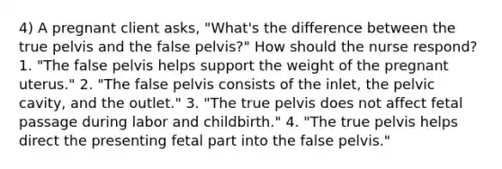 4) A pregnant client asks, "What's the difference between the true pelvis and the false pelvis?" How should the nurse respond? 1. "The false pelvis helps support the weight of the pregnant uterus." 2. "The false pelvis consists of the inlet, the pelvic cavity, and the outlet." 3. "The true pelvis does not affect fetal passage during labor and childbirth." 4. "The true pelvis helps direct the presenting fetal part into the false pelvis."