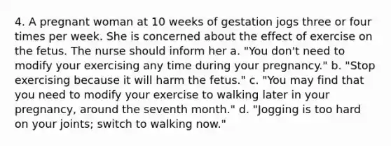 4. A pregnant woman at 10 weeks of gestation jogs three or four times per week. She is concerned about the effect of exercise on the fetus. The nurse should inform her a. "You don't need to modify your exercising any time during your pregnancy." b. "Stop exercising because it will harm the fetus." c. "You may find that you need to modify your exercise to walking later in your pregnancy, around the seventh month." d. "Jogging is too hard on your joints; switch to walking now."