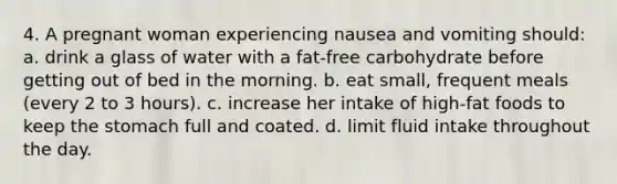 4. A pregnant woman experiencing nausea and vomiting should: a. drink a glass of water with a fat-free carbohydrate before getting out of bed in the morning. b. eat small, frequent meals (every 2 to 3 hours). c. increase her intake of high-fat foods to keep the stomach full and coated. d. limit fluid intake throughout the day.