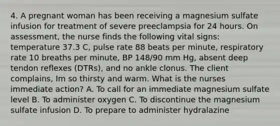 4. A pregnant woman has been receiving a magnesium sulfate infusion for treatment of severe preeclampsia for 24 hours. On assessment, the nurse finds the following vital signs: temperature 37.3 C, pulse rate 88 beats per minute, respiratory rate 10 breaths per minute, BP 148/90 mm Hg, absent deep tendon reflexes (DTRs), and no ankle clonus. The client complains, Im so thirsty and warm. What is the nurses immediate action? A. To call for an immediate magnesium sulfate level B. To administer oxygen C. To discontinue the magnesium sulfate infusion D. To prepare to administer hydralazine