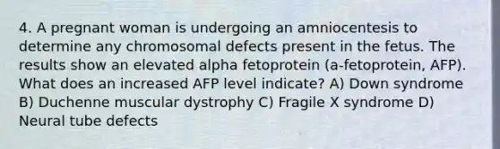 4. A pregnant woman is undergoing an amniocentesis to determine any chromosomal defects present in the fetus. The results show an elevated alpha fetoprotein (a-fetoprotein, AFP). What does an increased AFP level indicate? A) Down syndrome B) Duchenne muscular dystrophy C) Fragile X syndrome D) Neural tube defects