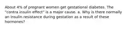 About 4% of pregnant women get gestational diabetes. The "contra insulin effect" is a major cause. a. Why is there normally an insulin resistance during gestation as a result of these hormones?