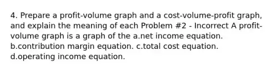 4. Prepare a profit-volume graph and a cost-volume-profit graph, and explain the meaning of each Problem #2 - Incorrect A profit-volume graph is a graph of the a.net income equation. b.contribution margin equation. c.total cost equation. d.operating income equation.