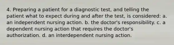 4. Preparing a patient for a diagnostic test, and telling the patient what to expect during and after the test, is considered: a. an independent nursing action. b. the doctor's responsibility. c. a dependent nursing action that requires the doctor's authorization. d. an interdependent nursing action.