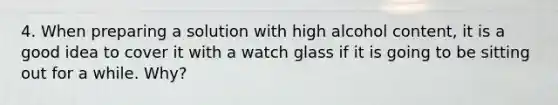 4. When preparing a solution with high alcohol content, it is a good idea to cover it with a watch glass if it is going to be sitting out for a while. Why?