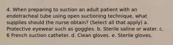 4. When preparing to suction an adult patient with an endotracheal tube using open suctioning technique, what supplies should the nurse obtain? (Select all that apply) a. Protective eyewear such as goggles. b. Sterile saline or water. c. 6 French suction catheter. d. Clean gloves. e. Sterile gloves.