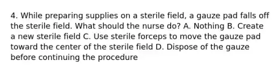 4. While preparing supplies on a sterile field, a gauze pad falls off the sterile field. What should the nurse do? A. Nothing B. Create a new sterile field C. Use sterile forceps to move the gauze pad toward the center of the sterile field D. Dispose of the gauze before continuing the procedure