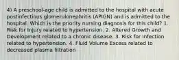 4) A preschool-age child is admitted to the hospital with acute postinfectious glomerulonephritis (APIGN) and is admitted to the hospital. Which is the priority nursing diagnosis for this child? 1. Risk for Injury related to hypertension. 2. Altered Growth and Development related to a chronic disease. 3. Risk for Infection related to hypertension. 4. Fluid Volume Excess related to decreased plasma filtration