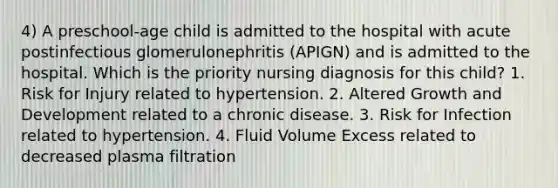 4) A preschool-age child is admitted to the hospital with acute postinfectious glomerulonephritis (APIGN) and is admitted to the hospital. Which is the priority nursing diagnosis for this child? 1. Risk for Injury related to hypertension. 2. Altered Growth and Development related to a chronic disease. 3. Risk for Infection related to hypertension. 4. Fluid Volume Excess related to decreased plasma filtration