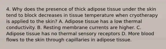 4. Why does the presence of thick adipose tissue under the skin tend to block decreases in tissue temperature when cryotherapy is applied to the skin? A. Adipose tissue has a low thermal conductivity. B. Resting membrane currents are higher. C. Adipose tissue has no thermal sensory receptors D. More blood flows to the skin through capillaries in adipose tissue.