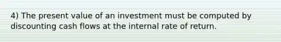 4) The present value of an investment must be computed by discounting cash flows at the internal rate of return.