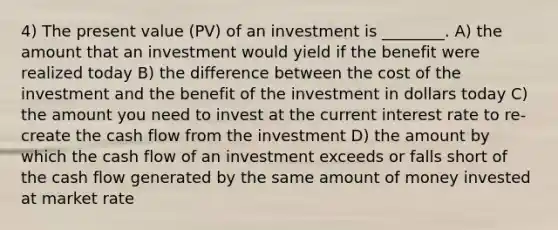 4) The present value (PV) of an investment is ________. A) the amount that an investment would yield if the benefit were realized today B) the difference between the cost of the investment and the benefit of the investment in dollars today C) the amount you need to invest at the current interest rate to re-create the cash flow from the investment D) the amount by which the cash flow of an investment exceeds or falls short of the cash flow generated by the same amount of money invested at market rate