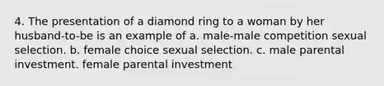 4. The presentation of a diamond ring to a woman by her husband-to-be is an example of a. male-male competition sexual selection. b. female choice sexual selection. c. male parental investment. female parental investment