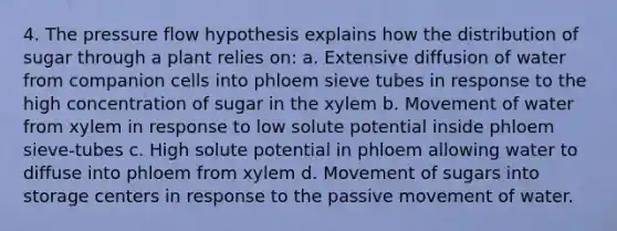 4. The pressure flow hypothesis explains how the distribution of sugar through a plant relies on: a. Extensive diffusion of water from companion cells into phloem sieve tubes in response to the high concentration of sugar in the xylem b. Movement of water from xylem in response to low solute potential inside phloem sieve-tubes c. High solute potential in phloem allowing water to diffuse into phloem from xylem d. Movement of sugars into storage centers in response to the passive movement of water.