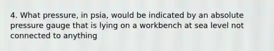 4. What pressure, in psia, would be indicated by an absolute pressure gauge that is lying on a workbench at sea level not connected to anything