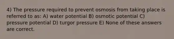 4) The pressure required to prevent osmosis from taking place is referred to as: A) water potential B) osmotic potential C) pressure potential D) turgor pressure E) None of these answers are correct.