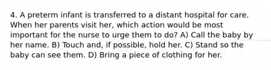 4. A preterm infant is transferred to a distant hospital for care. When her parents visit her, which action would be most important for the nurse to urge them to do? A) Call the baby by her name. B) Touch and, if possible, hold her. C) Stand so the baby can see them. D) Bring a piece of clothing for her.