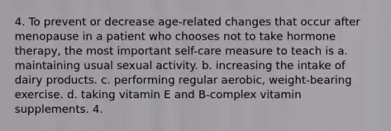 4. To prevent or decrease age-related changes that occur after menopause in a patient who chooses not to take hormone therapy, the most important self-care measure to teach is a. maintaining usual sexual activity. b. increasing the intake of dairy products. c. performing regular aerobic, weight-bearing exercise. d. taking vitamin E and B-complex vitamin supplements. 4.