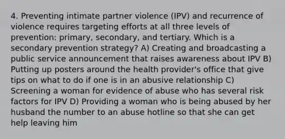 4. Preventing intimate partner violence (IPV) and recurrence of violence requires targeting efforts at all three levels of prevention: primary, secondary, and tertiary. Which is a secondary prevention strategy? A) Creating and broadcasting a public service announcement that raises awareness about IPV B) Putting up posters around the health provider's office that give tips on what to do if one is in an abusive relationship C) Screening a woman for evidence of abuse who has several risk factors for IPV D) Providing a woman who is being abused by her husband the number to an abuse hotline so that she can get help leaving him