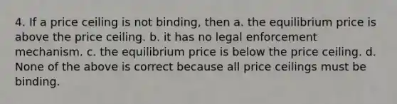 4. If a price ceiling is not binding, then a. the equilibrium price is above the price ceiling. b. it has no legal enforcement mechanism. c. the equilibrium price is below the price ceiling. d. None of the above is correct because all price ceilings must be binding.