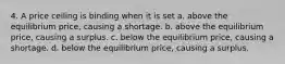 4. A price ceiling is binding when it is set a. above the equilibrium price, causing a shortage. b. above the equilibrium price, causing a surplus. c. below the equilibrium price, causing a shortage. d. below the equilibrium price, causing a surplus.