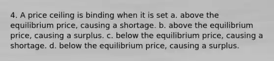 4. A price ceiling is binding when it is set a. above the equilibrium price, causing a shortage. b. above the equilibrium price, causing a surplus. c. below the equilibrium price, causing a shortage. d. below the equilibrium price, causing a surplus.