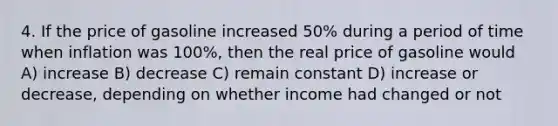 4. If the price of gasoline increased 50% during a period of time when inflation was 100%, then the real price of gasoline would A) increase B) decrease C) remain constant D) increase or decrease, depending on whether income had changed or not