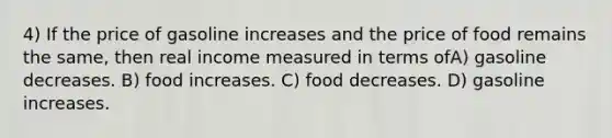 4) If the price of gasoline increases and the price of food remains the same, then real income measured in terms ofA) gasoline decreases. B) food increases. C) food decreases. D) gasoline increases.