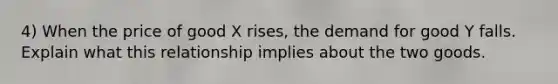 4) When the price of good X rises, the demand for good Y falls. Explain what this relationship implies about the two goods.