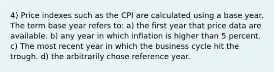 4) Price indexes such as the CPI are calculated using a base year. The term base year refers to: a) the first year that price data are available. b) any year in which inflation is higher than 5 percent. c) The most recent year in which the business cycle hit the trough. d) the arbitrarily chose reference year.