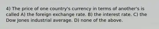 4) The price of one country's currency in terms of another's is called A) the foreign exchange rate. B) the interest rate. C) the Dow Jones industrial average. D) none of the above.