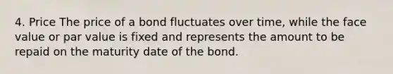 4. Price The price of a bond fluctuates over time, while the face value or par value is fixed and represents the amount to be repaid on the maturity date of the bond.